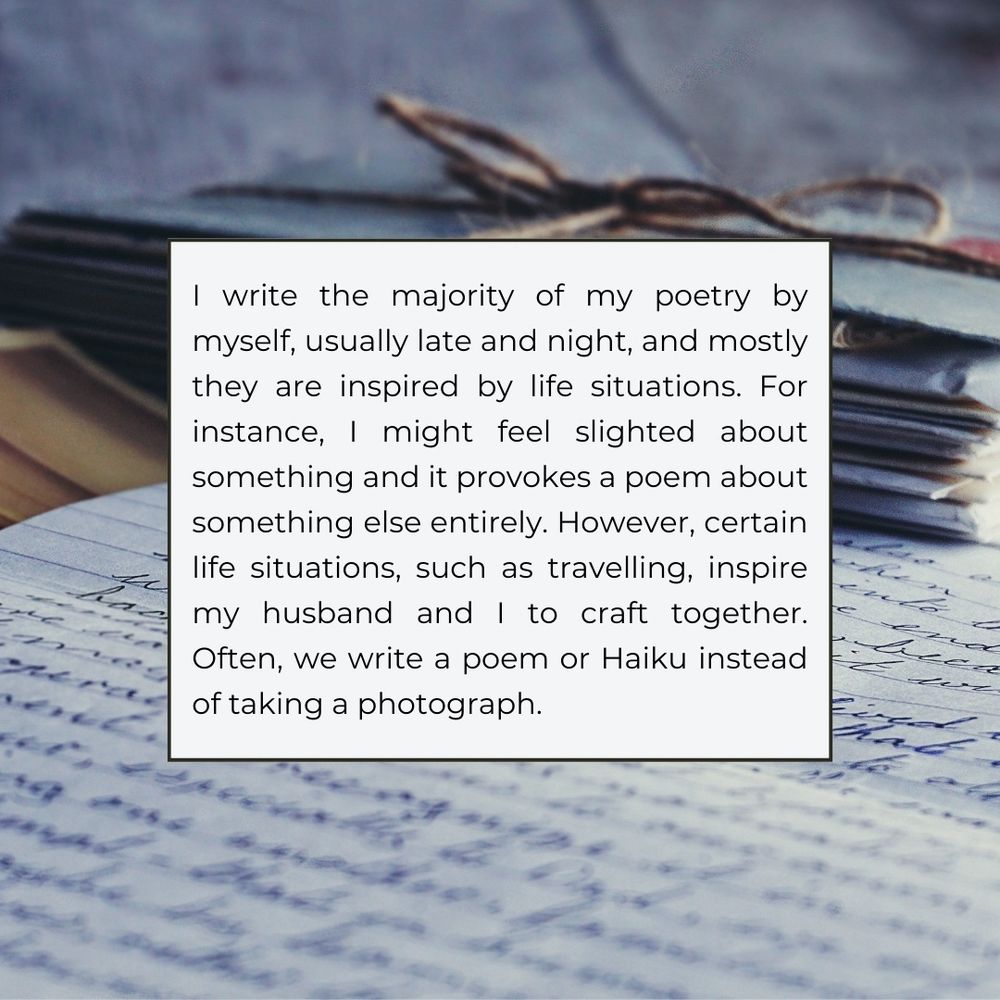 I write the majority of my poetry by myself, usually late and night, and mostly they are inspired by life situations. For instance, I might feel slighted about something and it provokes a poem about something else entirely. However, certain life situations, such as travelling, inspire my husband and I to craft together.
Often, we write a poem or Haiku instead of taking a photograph.