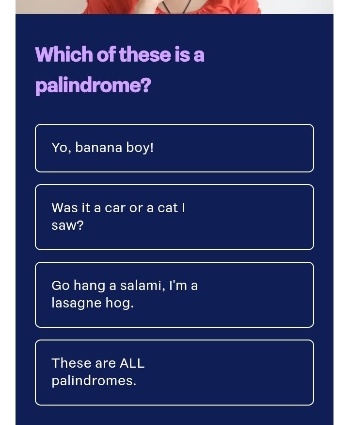 Stuff quiz question 

Which of these is a palindrome? 

* Yo, banana boy. 

* Was it a car or a cat I saw

* Go hang a salami, I'm a lasagne hog

* These are all palindromes.