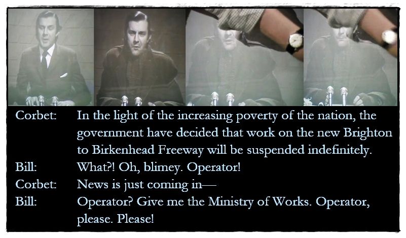 Pictures: Corbet Woodall as the on-screen newsreader, dressed firstly in his usual suit, then in more shabby clothing. Graeme’s arm reaches across to mute the TV.

Dialogue from the episode:
Corbet:	 In the light of the increasing poverty of the nation, the government have decided that work on the new Brighton to Birkenhead Freeway will be suspended indefinitely.
Bill: What?! Oh, blimey. Operator!
Corbet: News is just coming in—
Bill: Operator? Give me the Ministry of Works. Operator, please. Please!