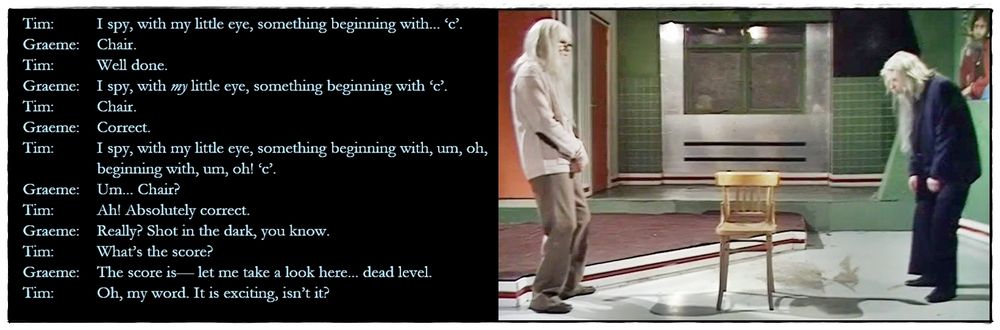 Picture: The Goodies’ office is now totally devoid of furniture, save one chair. Graeme and Tim, old and decrepit, stand to either side of this.

Dialogue from the episode:
Tim: I spy, with my little eye, something beginning with... ‘c’.
Graeme: Chair.
Tim: Well done.
Graeme: I spy, with my little eye, something beginning with ‘c’.
Tim: Chair.
Graeme: Correct.
Tim: I spy, with my little eye, something beginning with, um, oh, beginning with, um, oh! ‘c’.
Graeme: Um... Chair?
Tim: Ah! Absolutely correct. 
Graeme: Really? Shot in the dark, you know.
Tim: What’s the score?
Graeme: The score is— let me take a look here... dead level.
Tim: Oh, my word. It is exciting, isn’t it?