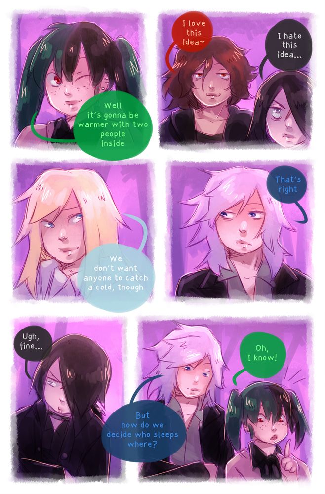 "Well, it's gonna be warmer with two people inside"

"I love this Idea~"

"I hate this idea..."

"We don't want anyone to catch a cold, though"

"That's right"

"Ugh, fine..."

"But how do we decide who sleeps where?"

"Oh, I know!"