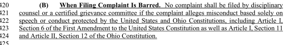 (B)
When Filing Complaint Is Barred. No complaint shall be filed by disciplinary
counsel or a certified grievance committee if the complaint alleges misconduct based solely on peech or conduct protected by the United States and Ohio Constitutions, including Article I, Section 6 of the First Amendment to the United States Constitution as well as Article I, Section 11 and Article Il, Section 12 of the Ohio Constitution.