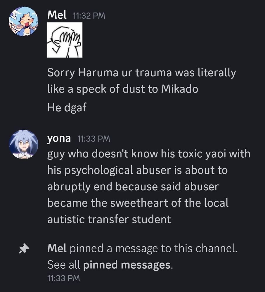 A screenshot of a discord conversation between Mel and I:

Mel: Sorry Haruma ur truma was literally like a speck of dust to Mikado
Mel: He dgaf
Yona: guy who doesn't know his toxic yaoi with his psychological abuser is about to abruptly end because said abuser because the sweetheart of the local autistic transfer student

Mel then pins my message to the channel.
