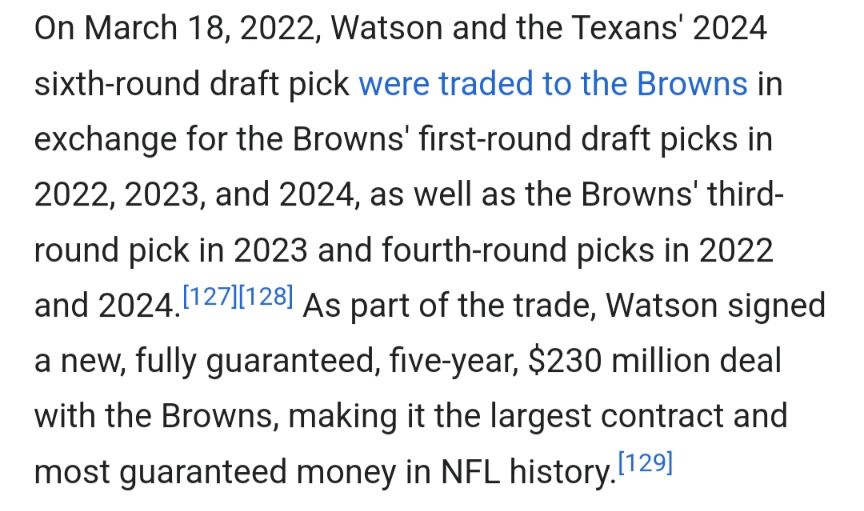 Screenshot from the Wikipedia page for Deshaun Watson that reads:
On March 18, 2022, Watson and the Texans' 2024 sixth-round draft pick were traded to the Browns in exchange for the Browns' first-round draft picks in 2022, 2023, and 2024, as well as the Browns' third-round pick in 2023 and fourth-round picks in 2022 and 2024. As part of the trade, Watson signed a new, fully guaranteed, five-year, $230 million deal with the Browns, making it the largest contract and most guaranteed money in NFL history.