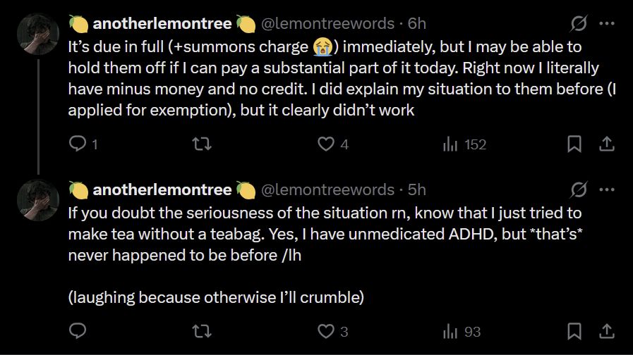 🍋 anotherlemontree 🍋
@lemontreewords
·
6h
It’s due in full (+summons charge 😭) immediately, but I may be able to hold them off if I can pay a substantial part of it today. Right now I literally have minus money and no credit. I did explain my situation to them before (I applied for exemption), but it clearly didn’t work