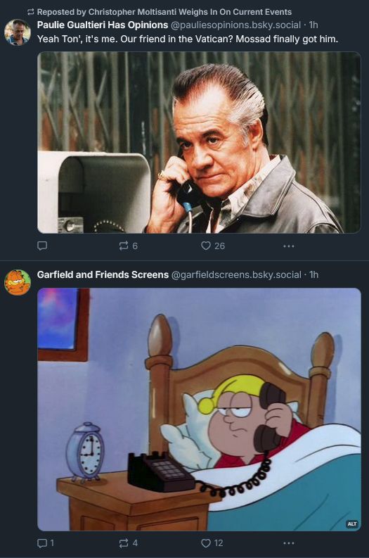 Screen grab of two posts on Bluesky; the first of which from parody account ‪Paulie Gualtieri Has Opinions‬ ‪(@pauliesopinions.bsky.social‬), imagining Paulie Walnuts on the phone with Tony Soprano, discussing the death of Pope Francis ("Yeah Ton', it's me. Our friend in the Vatican? Mossad finally got him."). The second, a screen grab from ‪Garfield and Friends Screens‬ (@garfieldscreens.bsky.social) showing a cartoon character in bed on the phone. It gave me, dear alt-text reader, the impression that Paulie and this Garfield character (I think he's named Mac? It's been years since I saw that show) were having this conversation on the phone, as if Paulie erroneously called this character rather than Tony Soprano.