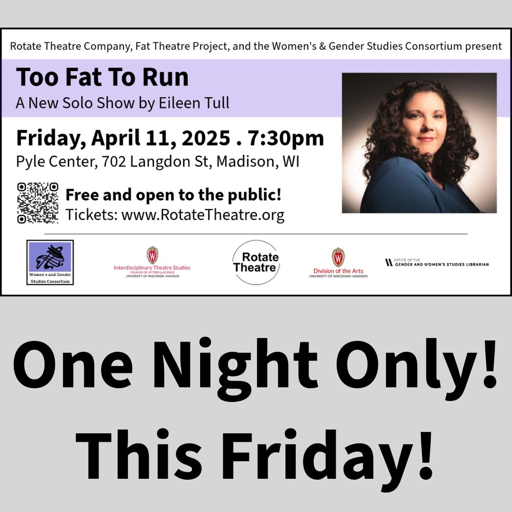 Headshot of Eileen Tull. Text reads: Rotate Theatre Company, Fat Theatre Project, and the Women's & Gender Studies Consortium present Too Fat To Run, A New Solo Show by Eileen Tull. Friday, April 11, 2025. 7:30pm. Pyle Center, 702 Langdon St, Madison, WI. Free and open to the public! Tickets: www.RotateTheatre.org. One Night Only! This Friday! Logos: Women's & Gender Studies Consortium, Interdisciplinary Theatre Studies, Rotate Theatre, Division of the Arts, Office of the Gender & Women’s Studies Librarian.