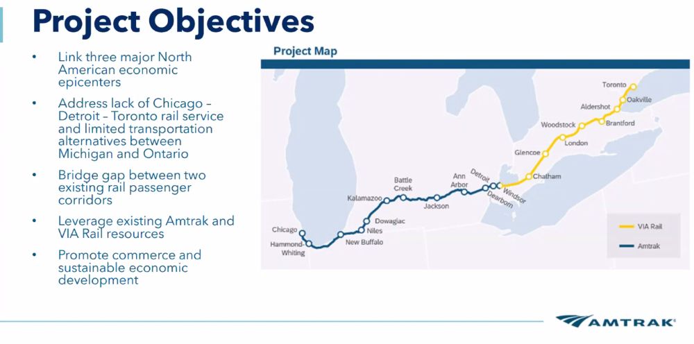 Project Objectives

Link three major North American economic epicenters
Address lack of Chicago–Detroit–Toronto rail service and limited transportation alternatives between Michigan and Ontario
Bridge gap between two existing rail passenger corridors
Leverage existing Amtrak and VIA Rail resources
Promote commerce and sustainable economic development
Project Map
The map illustrates a rail corridor linking:

Chicago (Amtrak, blue line)
Detroit (Amtrak)
Windsor (transition from Amtrak to VIA Rail, yellow line)
Toronto (VIA Rail, yellow line)
Stops on the Amtrak route include:

Hammond-Whiting
New Buffalo
Niles
Dowagiac
Kalamazoo
Battle Creek
Jackson
Ann Arbor
Dearborn
Stops on the VIA Rail route include:

Windsor
Chatham
Glencoe
London
Woodstock
Brantford
Aldershot
Oakville
Toronto
Logo: Amtrak

