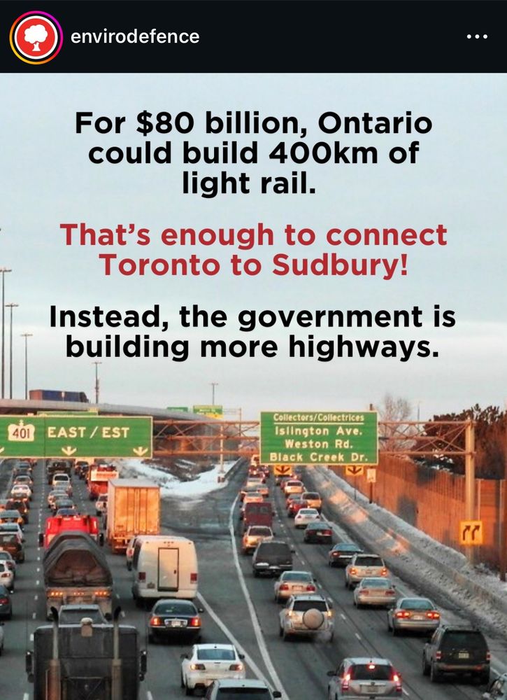 envirodefence
...
For $80 billion, Ontario could build 400km of light rail.
That's enough to connect Toronto to Sudbury!
Instead, the government is building more highways.
401 EAST / EST
Collectors/Collectrices
Islington Ave.
Weston Rd.
Black Creek Dr.
