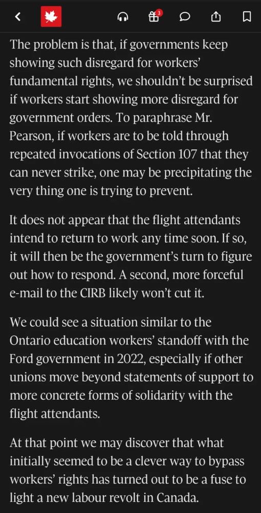 The problem is that, if governments keep showing such disregard for workers' fundamental rights, we shouldn't be surprised if workers start showing more disregard for government orders. To paraphrase Mr.
Pearson, if workers are to be told through repeated invocations of Section 107 that they can never strike, one may be precipitating the very thing one is trying to prevent.
It does not appear that the flight attendants intend to return to work any time soon. If so, it will then be the government's turn to figure out how to respond. A second, more forceful e-mail to the CIRB likely won't cut it.
We could see a situation similar to the Ontario education workers' standoff with the Ford government in 2022, especially if other unions move beyond statements of support to more concrete forms of solidarity with the flight attendants.
At that point we may discover that what initially seemed to be a clever way to bypass workers' rights has turned out to be a fuse to light a new labour revolt in Canada.