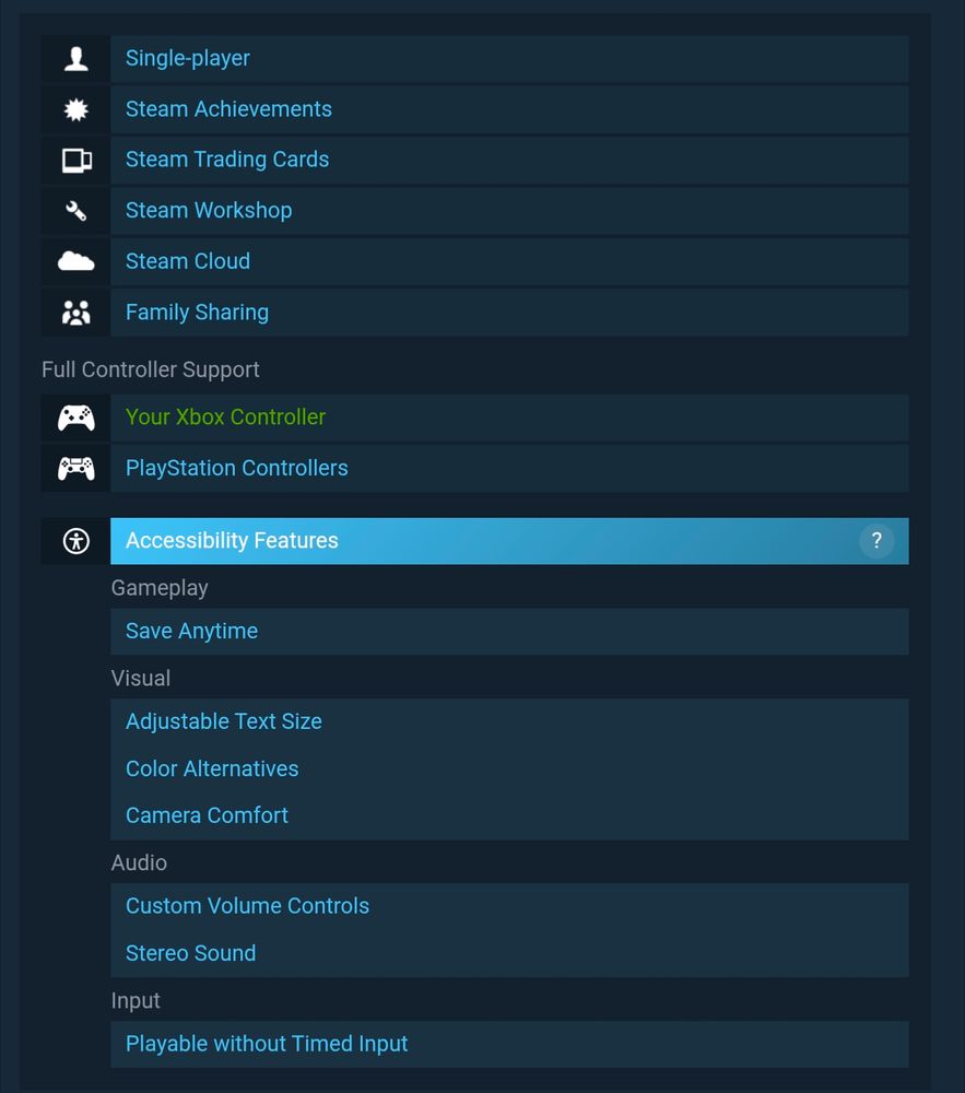 A screenshot of a game's store page on Steam. A new menu has been added that allows viewing of various accessibility features a game has.

This example, 'X4: Foundations', includes the option to save at any time, change the size of text, colourblind settings, adjustments to camera movement like headbob and auto-levelling, volume controls, stereo sound, and the ability to play without having to provide time-sensitive inputs.