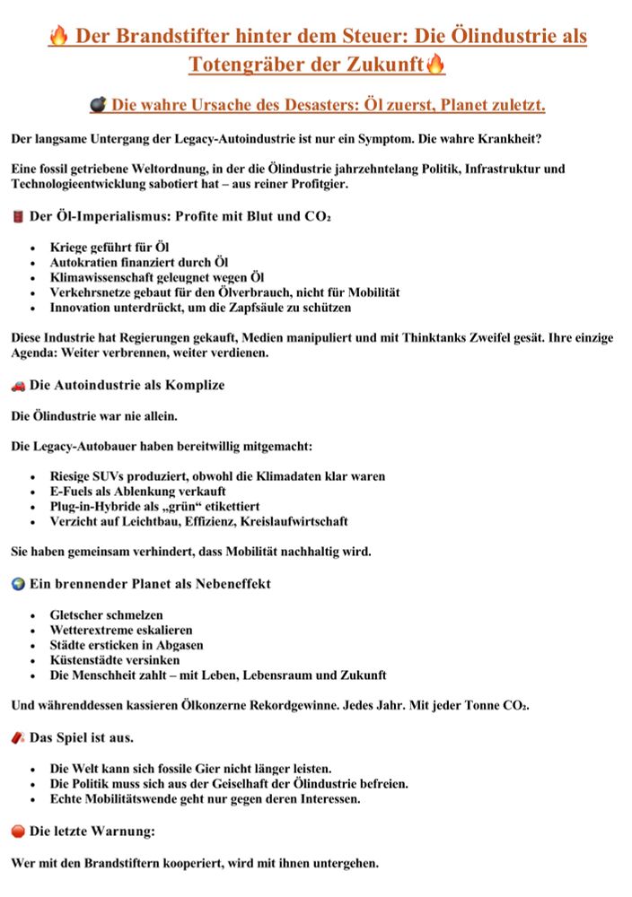 Alt-Text: Dokumentseite mit der Überschrift „Der Brandstifter hinter dem Steuer: Die Ölindustrie als Totengräber der Zukunft“. Thematisiert wird die Ölindustrie als Hauptverantwortliche für Klimakrise und den Niedergang der Autoindustrie. Zentrale These: Nicht technische Unfähigkeit, sondern fossiler Lobbyismus verhindert Wandel. Kapitel 1 „Die wahre Ursache des Desasters“: Eine fossile Weltordnung sabotiert Politik und Technologie für Profit. Kapitel 2 „Der Öl-Imperialismus“: Ölkriege, Finanzierung von Autokratien, Leugnung der Klimawissenschaft, Verkehrspolitik im Dienst des Ölverbrauchs, Innovationsblockade zum Schutz der Zapfsäule. Kapitel 3 „Die Autoindustrie als Komplize“: Autobauer produzieren SUVs trotz Klimadaten, verkaufen E-Fuels als Ablenkung, etikettieren Plug-in-Hybride als „grün“ und verzichten auf Leichtbau, Effizienz, Kreislaufwirtschaft. Kapitel 4 „Ein brennender Planet“: Folgen sind Gletscherschmelze, Wetterextreme, Abgasstädte, Küstenstädte in Gefahr; die Menschheit zahlt mit Leben und Zukunft, während Ölkonzerne Rekordgewinne einstreichen. Kapitel 5 „Das Spiel ist aus“: Fossile Energien sind nicht länger tragbar, Politik muss sich von der Geiselhaft der Ölindustrie befreien. Nachhaltige Mobilität geht nur gegen deren Interessen. Abschluss: „Die letzte Warnung“ – Kooperation mit Brandstiftern bedeutet Untergang. 