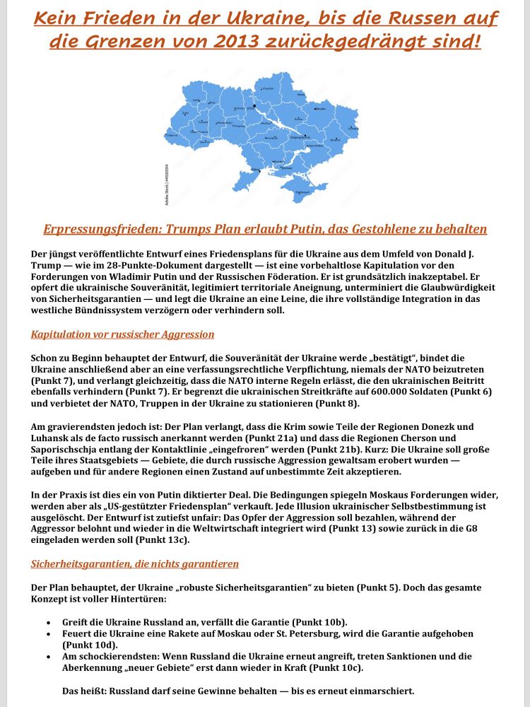 Alt-Text

Das Bild zeigt eine politisch gestaltete Textseite mit einer deutlich warnenden Botschaft zum Ukraine-Krieg. Ganz oben steht in großer, orange-roter, fett gedruckter Schrift der Titel: „Kein Frieden in der Ukraine, bis die Russen auf die Grenzen von 2013 zurückgedrängt sind!“. Darunter ist eine vereinfachte, hellblaue Karte der Ukraine zu sehen, die die Verwaltungsbezirke zeigt; sie dient als visuelle Markierung der territorialen Integrität. Links neben der Karte verläuft ein kleiner Quellenhinweis senkrecht nach unten.
Es folgt eine Zwischenüberschrift in kursivem Orange-Rot: „Erpressungsfrieden: Trumps Plan erlaubt Putin, das Gestohlene zu behalten“. Darunter beginnt ein längerer, kritisch formulierter Fließtext, der detailliert erklärt, warum der veröffentlichte 28-Punkte-„Friedensplan“ aus Trumps Umfeld als Kapitulation vor Putin bewertet wird. Betont wird, dass der Plan die ukrainische Souveränität opfere, territoriale Annexionen legitimiere, die Glaubwürdigkeit von Sicherheitsgarantien zerstöre und die Integration der Ukraine in westliche Bündnissysteme behindere.
Eine weitere Zwischenüberschrift in Rot lautet: „Kapitulation vor russischer Aggression“. Der folgende Abschnitt beschreibt, dass der Plan zentrale Forderungen Moskaus übernehme: Anerkennung russisch besetzter Gebiete, Begrenzung der ukrainischen Streitkräfte, Verbot stationierter NATO-Truppen und faktische Eingrenzung ukrainischer Staatlichkeit. Zusammengefasst wird der Entwurf als „von Putin diktierter Deal“ bezeichnet, der ukrainische Selbstbestimmung auslöscht.
Danach folgt eine blaue Zwischenüberschrift: „Sicherheitsgarantien, die nichts garantieren“. Der Text erläutert, dass die angeblich „robusten“ Garantien in Wahrheit voller Schlupflöcher seien — etwa dass Garantien verfallen, sobald die Ukraine sich verteidigt, oder erst greifen, wenn Russland erneut angreift. Die Schlussaussage betont, dass Russland seine Gewinne behielte und dies einem erzwungenen Einmarsch-Frieden gleichkä…