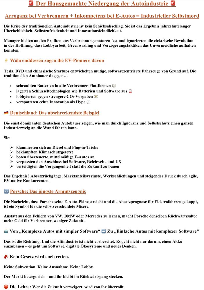 Das Bild zeigt ein textbasiertes Flugblatt mit dem Titel „🔴 Der Hausgemachte Niedergang der Autoindustrie 🔴“. Es kritisiert die traditionellen Automobilhersteller als arrogant, innovationsfeindlich und selbstzufrieden. Der Untertitel lautet: „Arroganz bei Verbrennern + Inkompetenz bei E-Autos = Industrieller Selbstmord“. Beschrieben wird, dass Manager an Verbrennungsmotoren festhielten, die E-Revolution ignorierten und auf Lobbyarbeit, Greenwashing und Verzögerung setzten.
Ein Abschnitt hebt hervor, dass EV-Pioniere wie Tesla, BYD und chinesische Startups mutige, softwarebasierte Fahrzeuge entwickelten, während traditionelle Autobauer Fehler machten: Batterien in alte Verbrenner-Plattformen schrauben, Schlüsseltechnologien auslagern, gegen strengere CO₂-Vorgaben lobbyieren und Innovation als Hype verspotten.
Das Dokument nennt Deutschland als „abschreckendstes Beispiel“. Deutsche Hersteller hätten sich an Diesel und Plug-in-Tricks geklammert, Klimaschutzgesetze bekämpft, überteuerte mittelmäßige E-Autos angeboten, Software, Reichweite und UX verschlafen und an der Vergangenheit festgehalten. Folgen seien Absatzrückgänge, Marktverluste, Werksschließungen und Druck durch agile EV-native Wettbewerber.
Ein hervorgehobener Kasten bezieht sich auf Porsche, das E-Auto-Pläne streicht und Absatzprognosen senkt. Dies wird als Symbol für Rückschritt und Zukunftsverweigerung dargestellt: mehr Geld für Verbrenner, weniger Zukunft.
Weitere zentrale Botschaften: Die Branche müsse sich von „Komplexen Autos mit simpler Software“ zu „Einfachen Autos mit komplexer Software“ entwickeln. Es gehe um Software, digitale Ökosysteme und neues Denken. Gesetze oder Subventionen könnten die Autoindustrie nicht retten – der Markt entscheide.
Schlussfolgerung: „🔴 Die Lehre: Wer die Zukunft verweigert, wird von ihr überrollt.“


