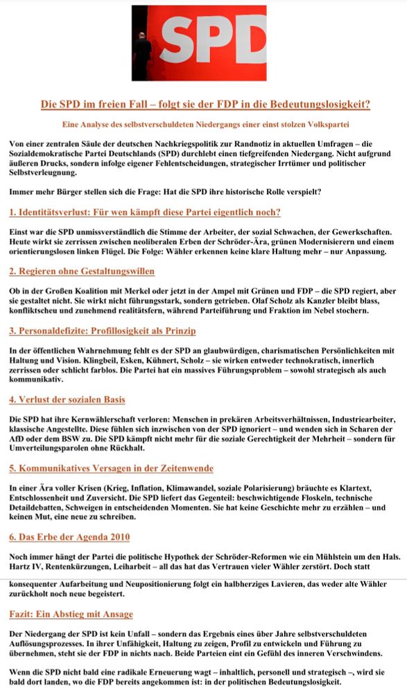 Alt-Text: Politisches Informationsplakat mit Analyse zum Niedergang der SPD. Der Titel lautet: „Die SPD im freien Fall – folgt sie der FDP in die Bedeutungslosigkeit?“ und beschreibt den Abstieg der Partei als selbstverschuldet. Zentrale Kritikpunkte: 1. Identitätsverlust: Die SPD war einst Stimme der Arbeiter und sozial Schwachen. Heute wirkt sie zerrissen zwischen neoliberalen Erben der Schröder-Ära, grünen Modernisierern und einem orientierungslosen linken Flügel. Ergebnis: keine klare Haltung, nur Anpassung. 2. Regieren ohne Gestaltungswillen: In Großer Koalition wie in der Ampel wirkt die SPD getrieben statt gestaltend. Kanzler Olaf Scholz erscheint blass und konfliktscheu, Partei und Fraktion steuern ohne erkennbare Linie. 3. Personaldeﬁzite: Es fehlen charismatische, glaubwürdige Persönlichkeiten. Klingbeil, Esken, Kühnert, Scholz wirken technokratisch, innerlich zerrissen oder farblos. Die SPD leidet an einem massiven Führungs- und Kommunikationsdefizit. 4. Verlust der sozialen Basis: Klassische Kernwähler wie Industriearbeiter oder Angestellte fühlen sich ignoriert. Viele wandern ab zu AfD oder BSW. Die SPD kämpft nicht mehr für soziale Gerechtigkeit der Mehrheit, sondern für Umverteilungsparolen ohne Rückhalt. 5. Kommunikatives Versagen: In Zeiten globaler Krisen (Krieg, Inflation, Klimawandel, Polarisierung) liefert die SPD keine klare Erzählung, sondern Floskeln, Detaildebatten und Schweigen. Es fehlt Mut und Zuversicht. 6. Das Erbe der Agenda 2010: Hartz IV, Rentenkürzungen und Leiharbeit zerstörten Vertrauen und lasten wie ein Mühlstein auf der Partei. Statt Aufarbeitung herrscht Lavieren, das weder alte noch neue Wähler überzeugt. Fazit: Der Niedergang der SPD ist kein Zufall, sondern das Ergebnis jahrelanger Selbstzerstörung: fehlende Haltung, fehlendes Profil, fehlende Führung. Ohne radikale Erneuerung droht der Absturz in politische Bedeutungslosigkeit – so wie die FDP. 