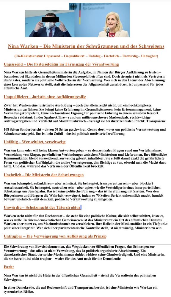 Alt-Text: Dokumentseite mit der Überschrift „Nina Warken – Die Ministerin der Schwärzungen und des Schweigens“ und der Kennzeichnung als U6-Kakistokratin (Unpassend – Unqualifiziert – Unfähig – Unehrlich – Unwürdig – Untragbar). Das Papier analysiert ihre Rolle als Gesundheitsministerin im Kontext der Maskenaffäre und massiver politischer Vertuschungen. Abschnitt „Unpassend – Die Parteisoldatin im Tarnanzug der Verantwortung“: Warken agiere nicht als Vertreterin der Bürger, sondern als politische Vollstreckerin von Abschirmung. „Unqualifiziert – Juristin ohne Aufklärungswille“: Juristische Ausbildung ohne Erfahrung in Gesundheitswesen, Krisenmanagement oder Verwaltung, Versagen bei Transparenz. „Unfähig – Wer schützt, verschweigt“: Keine Antworten zu Vorteilsnahme, Auftragsvergaben, Nähe zu Lieferanten; Kommunikation ausweichend und inhaltsleer. „Unehrlich – Die Ministerin der Schwärzungen“: Sie verkünde Transparenz, schwärze aber 70 Seiten im Sonderbericht, blockiere Aufklärung und betreibe bewusste Irreführung. „Unwürdig – Schutzmacht der Täterstruktur“: Nutzung des Amtes zum Machtmissbrauch, Rolle in der Maskenaffäre als Tiefpunkt politischer Integrität. „Untragbar – Die Verweigerung von Aufklärung als Prinzip“: Schwärzungen und Schweigen seien keine Verwaltung, sondern politische Manipulation, die Glaubwürdigkeit des Staates zerstört. Fazit: Warken sei keine Hüterin öffentlicher Gesundheit, sondern Verwalterin der politischen Abschirmung – ein systemisches Risiko für Demokratie und Rechtsstaat. 