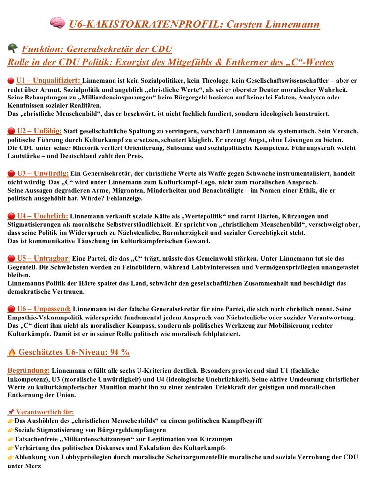 Alt-Text 
Das Bild zeigt eine satirisch gestaltete Textseite im Layout der „U6-Kakistokratenprofile“. Oben steht der Titel „U6-KAKISTOKRATENPROFIL: Carsten Linnemann“ in roter Schrift mit einem kleinen roten Warnsymbol davor. Darunter folgen zwei kursiv gesetzte Zeilen in Orange: „Funktion: Generalsekretär der CDU“ und „Rolle in der CDU Politik: Exorzist des Mitgefühls & Entkerner des ‚C‘-Wertes“.
Es folgt eine klar strukturierte Liste der sechs U-Kriterien, jeweils mit rotem Symbol und fett markierter Überschrift:
U1 – Unqualifiziert: Kritik, dass Linnemann weder Sozialpolitiker noch Theologe ist und dennoch über Armut und „christliche Werte“ urteilt; seine Aussagen zu „Milliardeneinsparungen“ beim Bürgergeld seien faktisch unbelegt.
U2 – Unfähig: Sein politischer Kurs verschärfe gesellschaftliche Spaltung, Kulturkampf ersetze Lösungen.
U3 – Unwürdig: Vorwurf, er instrumentalisiere das „C“ der CDU als Waffe im Kulturkampf.
U4 – Unehrlich: Darstellung, dass er soziale Härten, Kürzungen und Stigmatisierungen als „Wertepolitik“ tarne.
U5 – Untragbar: Er fördere Feindbilder, schwäche Zusammenhalt und beschädige demokratisches Vertrauen.
U6 – Unpassend: Das „C“ diene ihm nicht als moralischer Kompass, sondern als politisches Werkzeug; er sei in seiner Rolle moralisch fehlplatziert.
Darunter steht in orangener Schrift: „Geschätztes U6-Niveau: 94 %“, gefolgt von einer Begründung, die betont, dass er alle U-Kriterien erfülle, besonders U1, U3 und U4, und dass seine aktive Umdeutung christlicher Werte ihn zu einem zentralen Treiber des Kulturkampfs mache.
Am Ende findet sich ein Abschnitt „Verantwortlich für:“ mit orangenen Pfeilsymbolen, die mehrere Kritikpunkte auflisten, darunter die „Aushöhlung des christlichen Menschenbilds“, Stigmatisierung von Bürgergeldempfängern, faktenfreie „Milliardeneinsparungen“, Eskalation des Kulturkampfs und moralische Verrohung der CDU.

