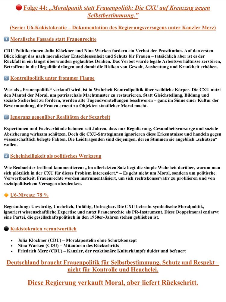 Das Bild zeigt eine Seite der Reihe „U6-Kakistokratie – Dokumentation des Regierungsversagens unter Kanzler Merz“, Folge 44 mit dem Titel „Moralpanik statt Frauenpolitik: Die CXU auf Kreuzzug gegen Selbstbestimmung“. Gestaltung in Rot- und Orangetönen mit nummerierten Abschnitten und markanten Überschriften.
1️⃣ Moralische Fassade statt Frauenrechte: Julia Klöckner und Nina Warken (CDU) fordern ein Prostitutionsverbot – laut Text kein Schutz, sondern Rückfall in patriarchales Denken, der Gewalt und Ausbeutung fördert.
2️⃣ Kontrollpolitik unter frommer Flagge: Als „Frauenpolitik“ getarnt diene das Vorhaben dazu, weibliche Körper zu kontrollieren und alte Machtstrukturen zu stärken. Die CXU nutze Moral zur Bevormundung statt zur Emanzipation.
3️⃣ Ignoranz gegenüber Realitäten der Sexarbeit: Expert:innen würden ignoriert, obwohl sie auf Regulierung und Gesundheitsschutz setzen. Die Regierung handle ideologisch statt faktisch.
4️⃣ Scheinheiligkeit als politisches Werkzeug: Frauenrechte würden instrumentalisiert, um rechtspopulistisch zu punkten und vom eigenen Versagen abzulenken.
Anschließend erscheint das Bewertungsfeld „U6-Niveau: 78 %“ mit den Merkmalen Unwürdig, Unehrlich, Unfähig, Untragbar. Begründung: Die CXU betreibe symbolische Moralpolitik, ignoriere Expertise und verharre im Denken der 1950er Jahre.
Darunter stehen die „Kakistokraten verantwortlich“:
– Julia Klöckner (CDU) – Moralapostelin ohne Schutzkonzept.
– Nina Warken (CDU) – Mitautorin des Rückschritts.
– Friedrich Merz (CDU) – reaktionärer Kanzler der Kulturkämpfe.
Zum Schluss zwei rote Slogans:
„Deutschland braucht Frauenpolitik für Selbstbestimmung, Schutz und Respekt – nicht für Kontrolle und Heuchelei.“
„Diese Regierung verkauft Moral, aber liefert Rückschritt.“



