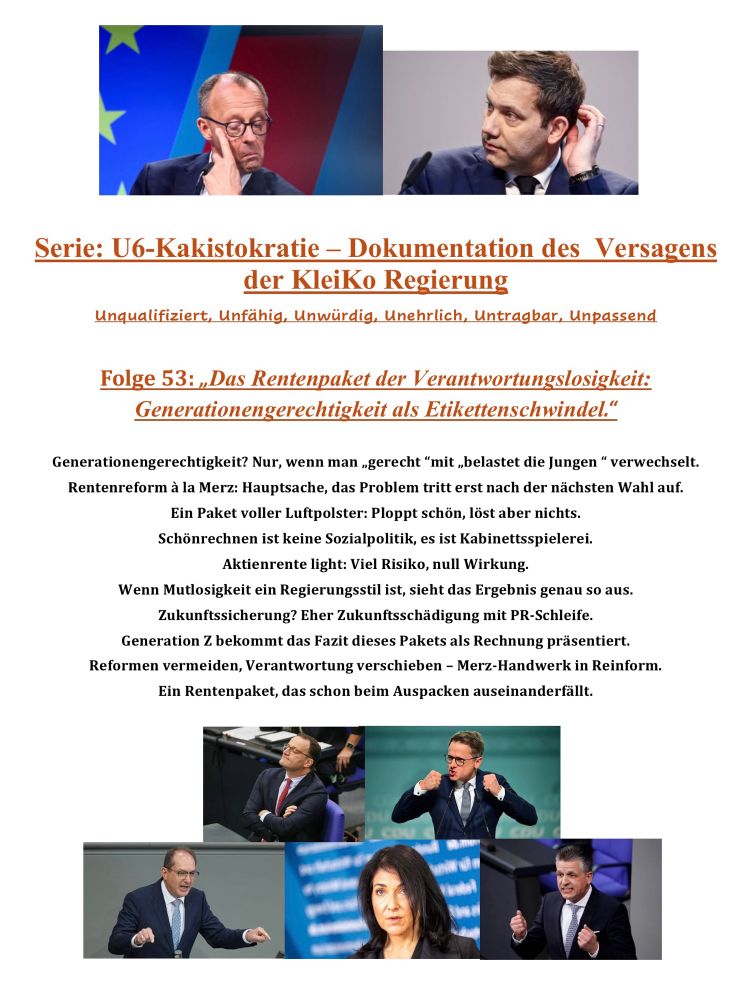 Alt-Text
Satirische Screenshot-Grafik aus der Serie „U6-Kakistokratie – Dokumentation des Versagens der KleiKo Regierung“.
Oben zwei Fotos: links Friedrich Merz, skeptischer Blick nach rechts; rechts Lars Klingbeil, der sich am Hinterkopf kratzt. Beide wirken ratlos.
Darunter der orange Titel der Folge: „Folge 53: Das Rentenpaket der Verantwortungslosigkeit: Generationengerechtigkeit als Etikettenschwindel.“
Es folgt eine Liste bissiger Kommentare zum Rentenpaket:
Kritik an angeblicher Generationengerechtigkeit, Hinweis auf Verschieben von Problemen bis nach der Wahl.
Bezeichnung des Pakets als luftiges PR-Produkt ohne Substanz.
Warnung vor „Aktienrente light“ mit viel Risiko und kaum Wirkung.
Beschreibung einer mutlosen Regierung, die Zukunftssicherung mit kosmetischer Verpackung verwechselt.
Generation Z müsse die Rechnung zahlen; Reformvermeidung und Verantwortungsverschiebung würden zum Markenzeichen der Merz-Regierung.
Schlussbild: „Ein Rentenpaket, das schon beim Auspacken auseinanderfällt.“
Am unteren Rand fünf Fotos der Verantwortlichen: oben links Spahn im Bundestag, rechts daneben Linnemann gestikulierend, unten links Dobrindt am Reden, in der Mitte Reiche, rechts Thorsten Frei, beim Sprechen.

