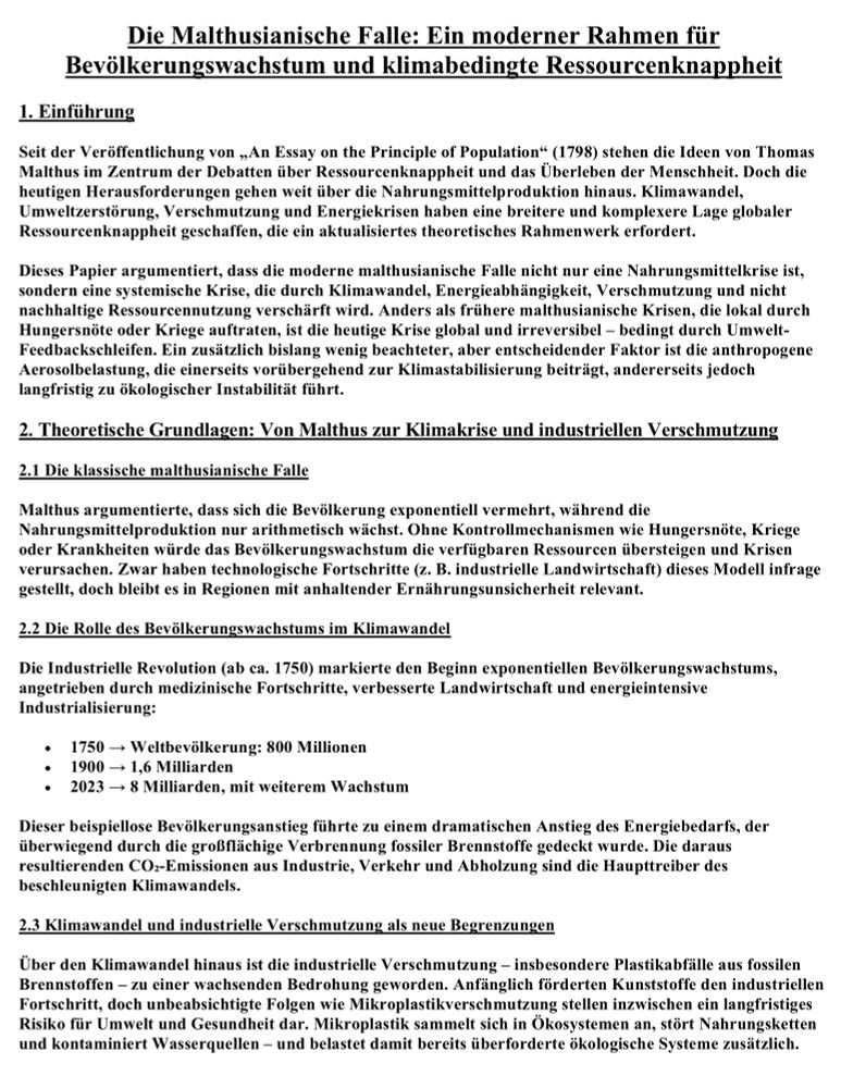 Dokumentseite mit dem Titel „Die Malthusianische Falle: Ein moderner Rahmen für Bevölkerungswachstum und klimabedingte Ressourcenknappheit“. Einführung: Seit Malthus’ Werk von 1798 steht Ressourcenknappheit im Fokus. Heute geht es weit über Ernährung hinaus: Klimawandel, Umweltzerstörung, Verschmutzung und Energiekrisen schaffen eine globale, irreversible und komplexe Krise. Anders als frühere Hungersnöte oder regionale Malthus-Krisen wirkt die moderne Falle systemisch, verschärft durch nicht nachhaltige Ressourcennutzung, Abhängigkeit von fossilen Energien und ökologische Rückkopplungsschleifen. Auch anthropogene Aerosole tragen zusätzlich zur Klima- und Umweltinstabilität bei. Theoretische Grundlagen: Von Malthus’ Modell bis zu Klimakrise und industrieller Verschmutzung. • Klassische Malthus-Falle: Bevölkerung wächst exponentiell, Ressourcen nur arithmetisch. Ohne Kontrolle durch Hungersnöte, Krankheiten oder Kriege übersteigt das Wachstum die Ressourcenbasis → Krisen. Technologischer Fortschritt lindert, löst aber nicht dauerhaft. • Bevölkerungswachstum & Klimawandel: Seit der Industriellen Revolution wächst die Weltbevölkerung sprunghaft: • 1750: 800 Mio. • 1900: 1,6 Mrd. • 2023: 8 Mrd. (weiter steigend). Dieses Wachstum trieb Energiebedarf hoch, fast vollständig durch fossile Brennstoffe gedeckt → Hauptursache von CO₂-Emissionen (Industrie, Verkehr, Abholzung). • Industrielle Verschmutzung: Neben CO₂ wird Plastik zur globalen Bedrohung. Mikroplastik aus fossilen Brennstoffen lagert sich in Nahrungsketten, Ökosystemen und Wasserquellen an, verschärft Gesundheitsrisiken und überlastet bereits gestresste Systeme. Kernaussage: Die moderne Malthus-Falle ist keine reine Ernährungskrise, sondern eine umfassende systemische Bedrohung, die Bevölkerungswachstum, fossile Abhängigkeit, Umweltzerstörung und Klimawandel untrennbar verbindet. 