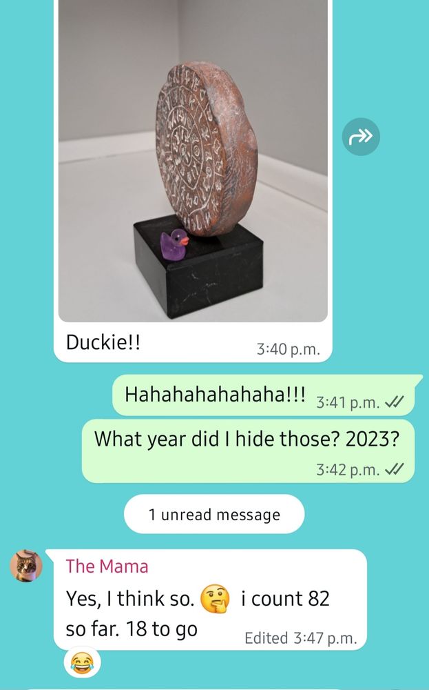 Screenshot of a WhatsApp chat with "The Mama." There's a photo of a sculpture with a tiny purple duck on its stand and the caption underneath says "Duckie!!"

My reply:
"Hahahahahahaha!!!

What year did I hide those? 2023?"

The Mama:
"Yes, I think so. i count 82 so far. 18 to go"