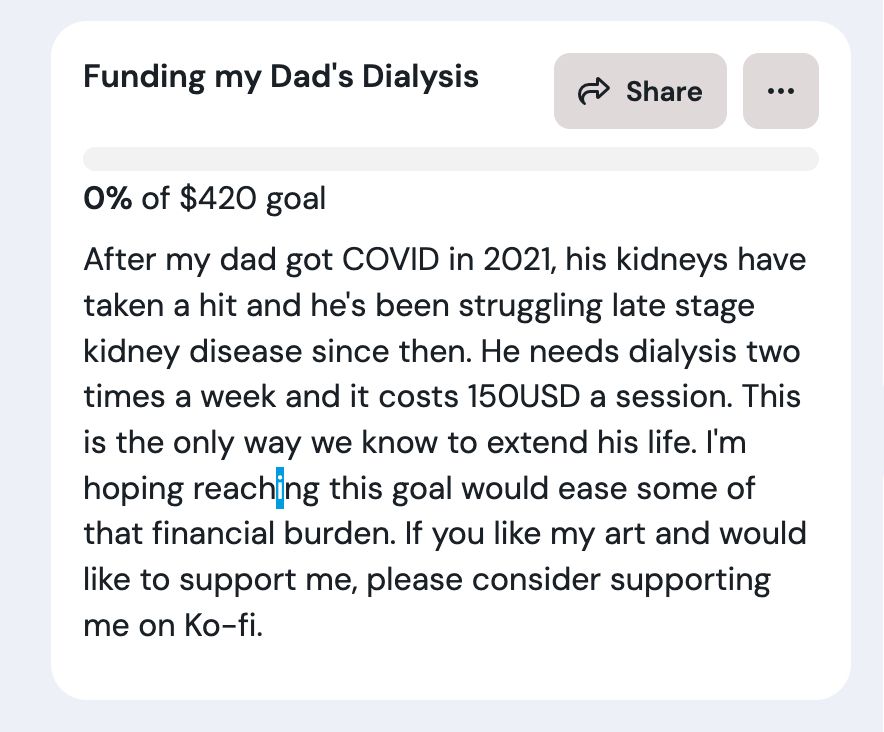 ko-fi goal: After my dad got COVID in 2021, his kidneys have taken a hit and he's been struggling late stage kidney disease since then. He needs dialysis two times a week and it costs 150USD a session. This is the only way we know to extend his life. I'm hoping reaching this goal would ease some of that financial burden. If you like my art and would like to support me, please consider supporting me on Ko-fi.