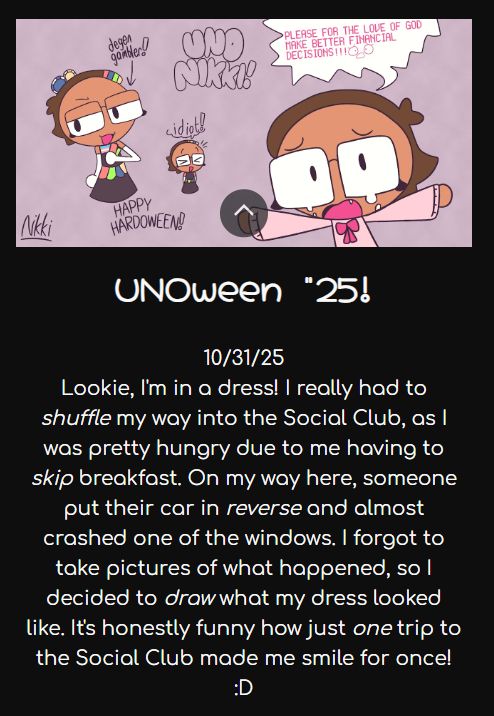A screenshot of the portfolio website with some text under one of the artworks. The text says:

"Lookie, I'm in a dress! I really had to shuffle my way into the Social Club, as I was pretty hungry due to having skipped breakfast. On my way here, someone put their car in reverse and almost crashed into one of the windows. I forgot to take pictures of what happened, so I decided to draw what my dress looked like. It's honestly funny how just one trip to the Social Club made me smile for once! :D"

There are a bit of UNO puns in this text, which are italicized in this screenshot.
