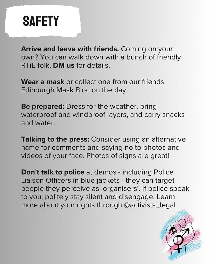 Slide reads:

SAFETY

Arrive and leave with friends. Coming on your
own? You can walk down with a bunch of friendly RTIE folk. DM us for details.

Wear a mask or collect one from our friends Edinburgh Mask Bloc on the day.

Be prepared: Dress for the weather, bring
waterproof and windproof layers, and carry snacks and water.

Talking to the press: Consider using an alternative name for comments and saying no to photos and videos of your face. Photos of signs are great!

Don't talk to police at demos - including Police Liaison Officers in blue jackets - they can target people they perceive as 'organisers'. If police speak to you, politely stay silent and disengage. Learn more about your rights through @activists_legal