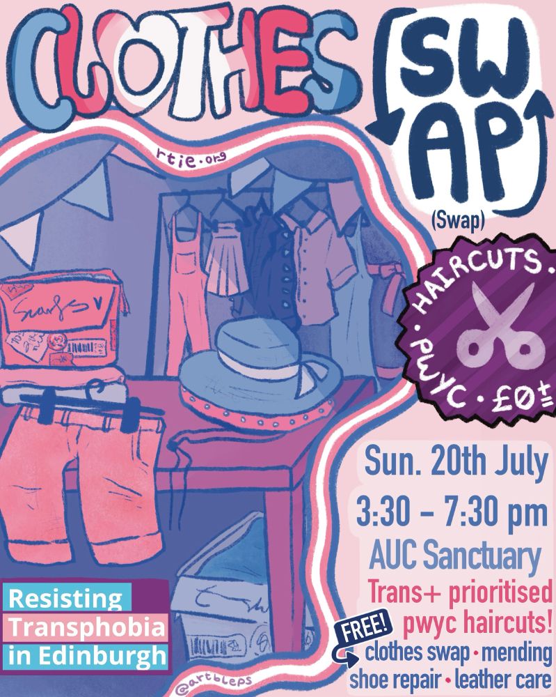 Clothes swap
Haircuts - PWYC - £0+=
Sun. 20th July
3:30 - 7:30 pm
AUC Sanctuary
Trans+ prioritised pwyc haircuts!
Free! clothes swap - mending - show repair - leather care
Table with some shorts and a hat on it, as well as a box labelled "scarfs." There is another box under the table, and a clothes hanger in the background.
Art by @artbleps
Resisting Transphobia in Edinburgh
rtie.org