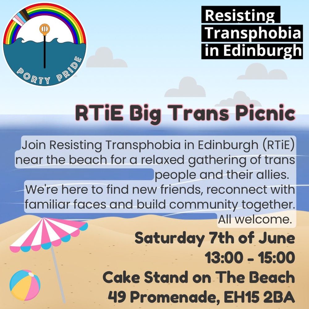 Porty Pride and Resisting Transphobia in Edinburgh logos above a beach background.
Text:
RTiE Big Trans Picnic
Join us on the beach for a relaxed gathering of trans people and their allies. We're here to find new friends, reconnect with familiar faces and build community together. 
All welcome.
Saturday 7th of June
13:00-15:00
Cake Stand on The Beach
49 Promenade, EH15 2BA