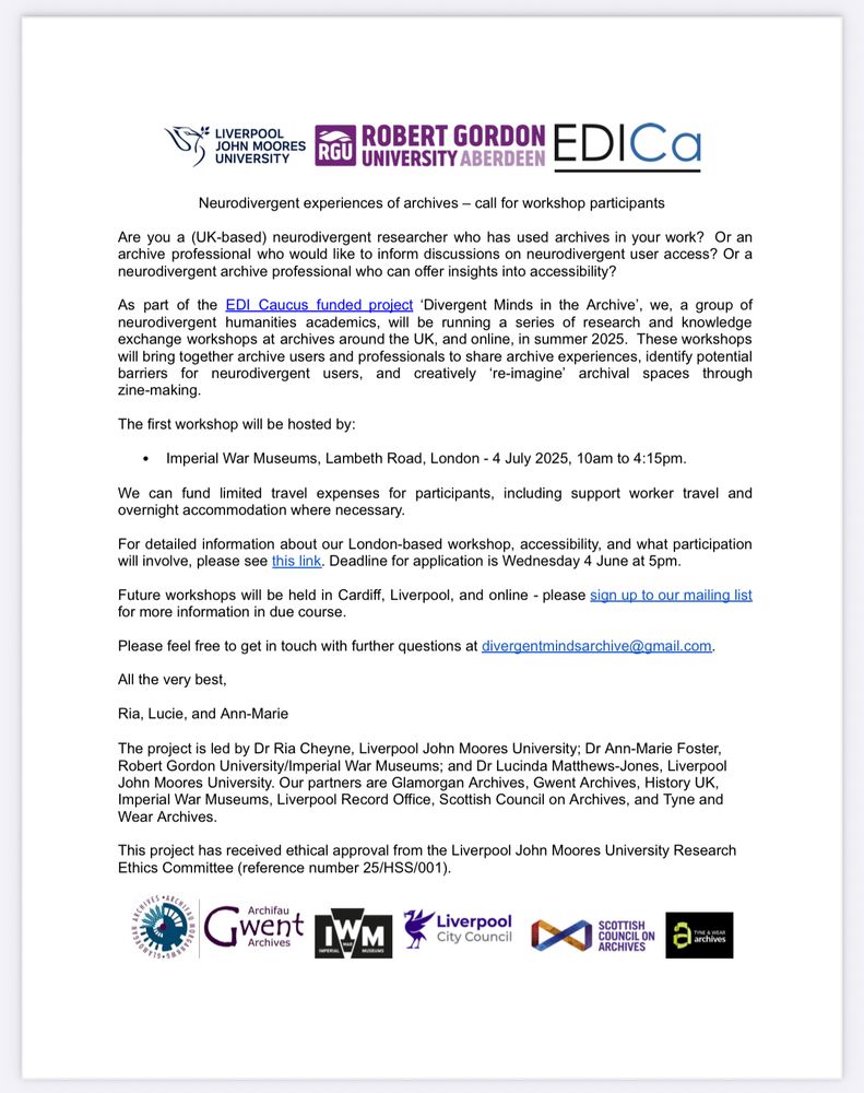 A word document with various logos. Text reads Neurodivergent experiences of archives - call for workshop participants Are you a (UK-based) neurodivergent researcher who has used archives in your work? Or an archive professional who would like to inform discussions on neurodivergent user access? Or a neurodivergent archive professional who can offer insights into accessibility? As part of the EDI Caucus funded project 'Divergent Minds in the Archive', we, a group of neurodivergent humanities academics, will be running a series of research and knowledge exchange workshops at archives around the UK, and online, in summer 2025. These workshops will bring together archive users and professionals to share archive experiences, identify potential barriers for neurodivergent users, and creatively 're-imagine' archival spaces through zine-making. The first workshop will be hosted by: • Imperial War Museums, Lambeth Road, London - 4 July 2025, 10am to 4:15pm. We can fund limited travel expenses for participants, including support worker travel and overnight accommodation where necessary. For detailed information about our London-based workshop, accessibility, and what participation will involve, please see this link. Deadline for application is Wednesday 4 June at 5pm. Future workshops will be held in Cardiff, Liverpool, and online - please sign up to our mailing list for more information in due course. Please feel free to get in touch with further questions at divergentmindsarchive@gmail.com. All the very best, Ria, Lucie, and Ann-Marie The project is led by Dr Ria Cheyne, Liverpool John Moores University; Dr Ann-Marie Foster, Robert Gordon University/Imperial War Museums; and Dr Lucinda Matthews-Jones, Liverpool John Moores University. Our partners are Glamorgan Archives, Gwent Archives, History UK. Imperial War Museums, Liverpool Record Office, Scottish Council on Archives, and Tyne and Wear Archives. 