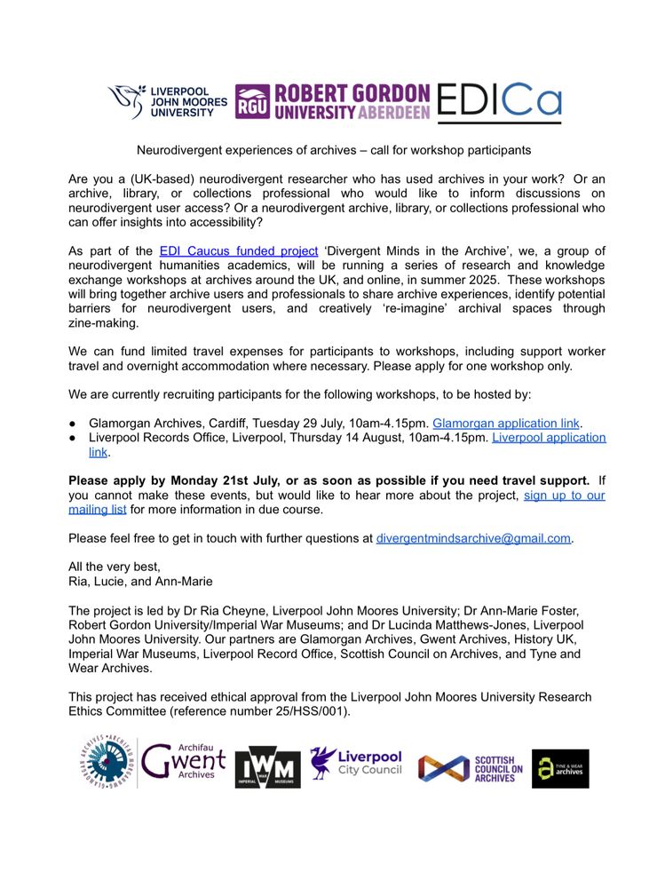 Neurodivergent experiences of archives – call for workshop participants
Are you a (UK-based) neurodivergent researcher who has used archives in your work? Or an
archive, library, or collections professional who would like to inform discussions on
neurodivergent user access? Or a neurodivergent archive, library, or collections professional who
can offer insights into accessibility?
As part of the EDI Caucus funded project ‘Divergent Minds in the Archive’
, we, a group of
neurodivergent humanities academics, will be running a series of research and knowledge
exchange workshops at archives around the UK, and online, in summer 2025. These workshops
will bring together archive users and professionals to share archive experiences, identify potential
barriers for neurodivergent users, and creatively ‘re-imagine’ archival spaces through
zine-making.
We can fund limited travel expenses for participants to workshops, including support worker
travel and overnight accommodation where necessary. Please apply for one workshop only.
We are currently recruiting participants for the following workshops, to be hosted by:
●
●
Glamorgan Archives, Cardiff, Tuesday 29 July, 10am-4.15pm. 
Liverpool Records Office, Liverpool, Thursday 14 August, 10am-4.15pm. 
Please apply by Monday 21st July, or as soon as possible if you need travel support. If
you cannot make these events, but would like to hear more about the project, sign up to our
mailing list for more information in due course.
Please feel free to get in touch with further questions at divergentmindsarchive@gmail.com.
All the very best,
Ria, Lucie, and Ann-Marie
The project is led by Dr Ria Cheyne, Liverpool John Moores University; Dr Ann-Marie Foster,
Robert Gordon University/Imperial War Museums; and Dr Lucinda Matthews-Jones, Liverpool
John Moores University. Our partners are Glamorgan Archives, Gwent Archives, History UK,
Imperial War Museums, Liverpool Record Office, Scottish Council on Archives,