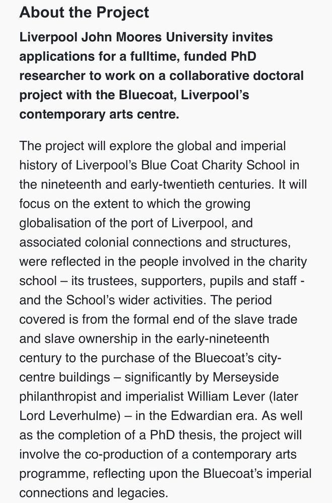 About the Project
Liverpool John Moores University invites applications for a fulltime, funded PhD researcher to work on a collaborative doctoral project with the Bluecoat, Liverpool's contemporary arts centre.
The project will explore the global and imperial history of Liverpool's Blue Coat Charity School in the nineteenth and early-twentieth centuries. It will focus on the extent to which the growing
globalisation of the port of Liverpool, and associated colonial connections and structures,
were reflected in the people involved in the charity school - its trustees, supporters, pupils and staff - and the School's wider activities. The period covered is from the formal end of the slave trade and slave ownership in the early-nineteenth century to the purchase of the Bluecoat's city-centre buildings - significantly by Merseyside philanthropist and imperialist William Lever (later Lord Leverhulme) — in the Edwardian era. As well as the completion of a PhD thesis, the project will involve the co-production of a contemporary arts programme, reflecting upon the Bluecoat's imperial connections and legacies.