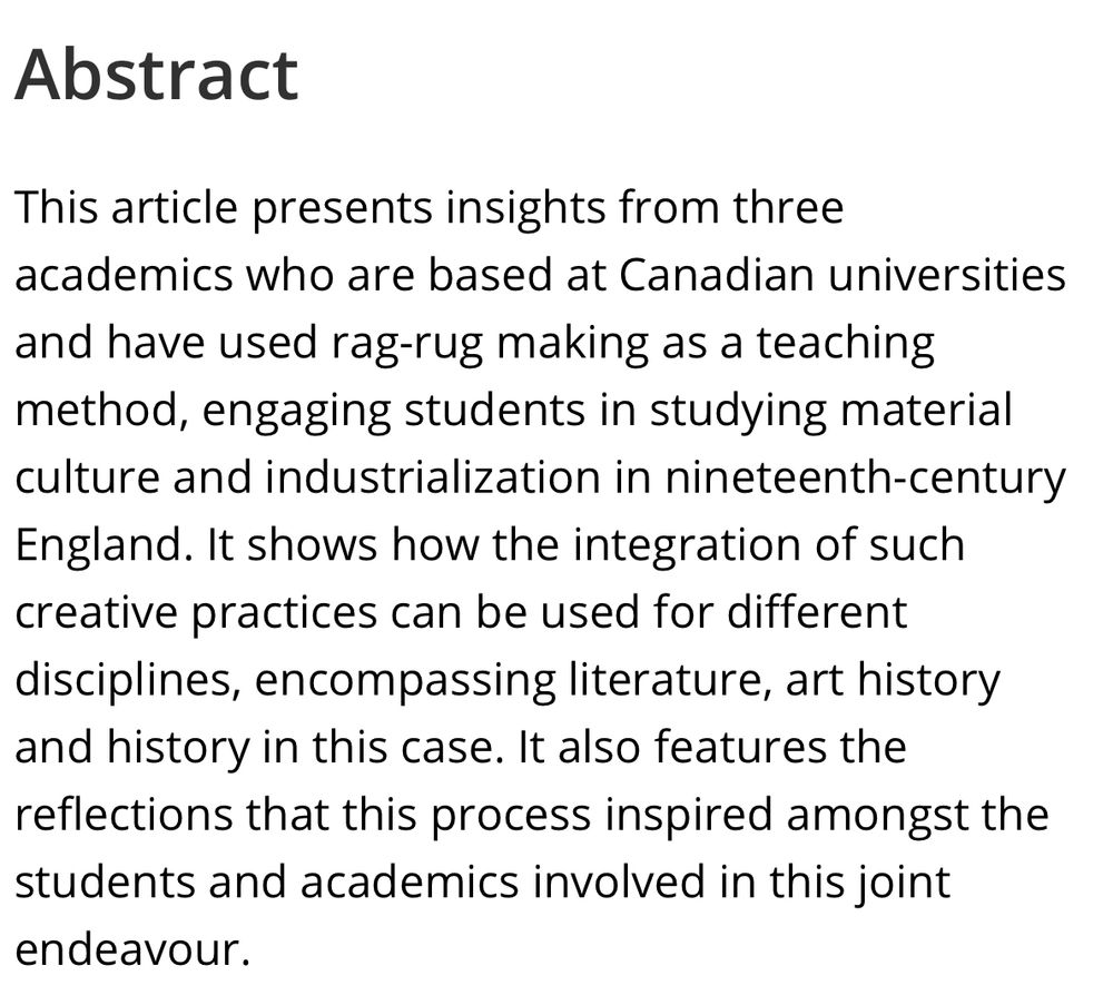 Abstract
This article presents insights from three academics who are based at Canadian universities and have used rag-rug making as a teaching method, engaging students in studying material culture and industrialization in nineteenth-century England. It shows how the integration of such creative practices can be used for different disciplines, encompassing literature, art history and history in this case. It also features the reflections that this process inspired amongst the students and academics involved in this joint
endeavour.