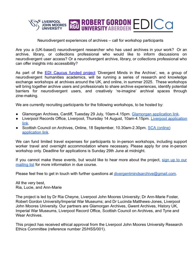 Text reads 

Neurodivergent experiences of archives - call for workshop participants
Are you a (UK-based) neurodivergent researcher who has used archives in your work? Or an archive, library, or collections professional who would like to inform discussions on neurodivergent user access? Or a neurodivergent archive, library, or collections professional who can offer insights into accessibility?
As part of the EDI Caucus funded project 'Divergent Minds in the Archive', we, a group of neurodivergent humanities academics, will be running a series of research and knowledge exchange workshops at archives around the UK, and online, in summer 2025. These workshops will bring together archive users and professionals to share archive experiences, identify potential barriers for neurodivergent users, and creatively 're-imagine' archival spaces through zine-making.
We are currently recruiting participants for the following workshops, to be hosted by:
• Glamorgan Archives, Cardiff, Tuesday 29 July, 10am-4.15pm. Glamorgan application link.
• Liverpool Records Office, Liverpool, Thursday 14 August, 10am-4.15pm. Liverpool application link.
• Scottish Council on Archives, Online, 18 September, 10.30am-2.30pm. SCA (online)
application link.
We can fund limited travel expenses for participants to in-person workshops, including support worker travel and overnight accommodation where necessary. Please apply for one in-person workshop only. Deadline for applications is Sunday 29th June at midnight.
If you cannot make these events, but would like to hear more about the project, sign up to our mailing list for more information in due course.
Please feel free to get in touch with further questions at divergentmindsarchive@gmail.com. 
The project is led by Dr Ria Cheyne, Liverpool John Moores University. Our partners are Glamorgan Archives, Gwent Archives, History UK.
Imperial War Museums, Liverpool Record Office, Scottish Council on Archives, and Tyne and Wear Archives.
