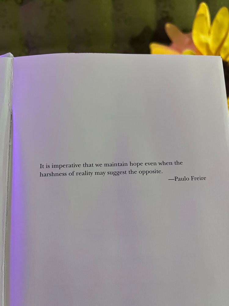 A page of a book is held up and says

“It is imperative that we hope even when the harshness of reality may suggest the opposite.”

-Paulo Freire