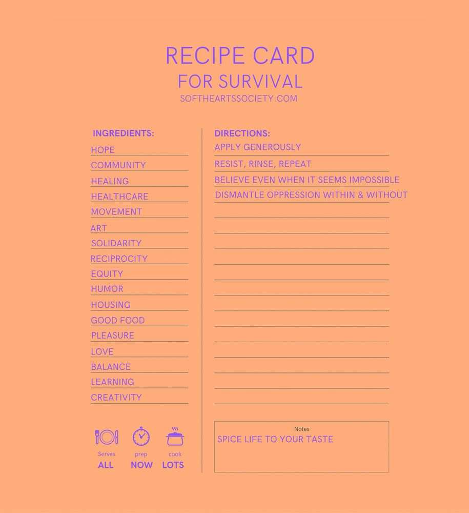 Recipe Card 
For Survival 
Softheartsociety.com 
Ingredients:
Hope 
Community 
Healing 
Healthcare 
Movement 
Art
Solidarity 
Reciprocity 
Equity
Humor 
Housing 
Good food 
Pleasure 
Love 
Balance 
Learning
Creativity 
Directions:
Apply generously
Resist, rinse, repeat 
Believe even when it seems impossible
Dismantle oppression within & without
Notes:
Spice life to your taste
Serves *plate and silverware icon*
All 
Prep *clock icon*
Now
Cook *pot icon*
Lots