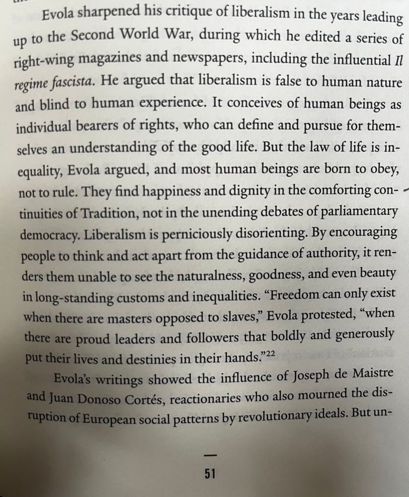 Evola sharpened his critique of liberalism in the years leading up to the Second World War, during which he edited a series of right-wing magazines and newspapers, including the influential Il regime fascista. He argued that liberalism is false to human nature and blind to human experience. It conceives of human beings as individual bearers of rights, who can define and pursue for themselves an understanding of the good life. But the law of life is in-equality, Evola argued, and most human beings are born to obey, not to rule. They find happiness and dignity in the comforting continuities of Tradition, not in the unending debates of parliamentary democracy. Liberalism is perniciously disorienting. By encouraging people to think and act apart from the guidance of authority, it renders them unable to see the naturalness, goodness, and even beauty in long-standing customs and inequalities. "Freedom can only exist when there are masters opposed to slaves," Evola protested, "when there are proud leaders and followers that boldly and generously put their lives and destinies in their hands."22