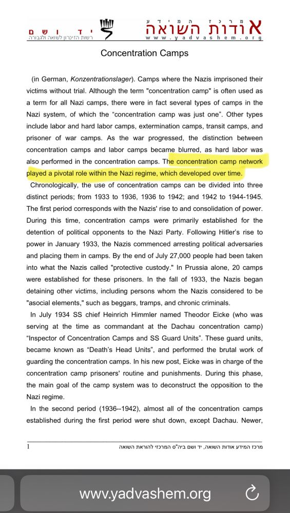 Concentration Camps
(in German, Konzentrations/ager). Camps where the Nazis imprisoned their victims without trial. Although the term "concentration camp" is often used as a term for all Nazi camps, there were in fact several types of camps in the Nazi system, of which the "concentration camp was just one". Other types include labor and hard labor camps, extermination camps, transit camps, and prisoner of war camps. As the war progressed, the distinction between concentration camps and labor camps became blurred, as hard labor was also performed in the concentration camps. The concentration camp network played a pivotal role within the Nazi regime, which developed over time.
Chronologically, the use of concentration camps can be divided into three distinct periods; from 1933 to 1936, 1936 to 1942; and 1942 to 1944-1945.
The first period corresponds with the Nazis' rise to and consolidation of power.
During this time, concentration camps were primarily established for the detention of political opponents to the Nazi Party. Following Hitler's rise to power in January 1933, the Nazis commenced arresting political adversaries and placing them in camps. By the end of July 27,000 people had been taken into what the Nazis called "protective custody." In Prussia alone, 20 camps were established for these prisoners. In the fall of 1933, the Nazis began detaining other victims, including persons whom the Nazis considered to be"asocial elements," such as beggars, tramps, and chronic criminals.In July 1934 SS chief Heinrich Himmler named Theodor Eicke (who was serving at the time as commandant at the Dachau concentration camp)
"Inspector of Concentration Camps and SS Guard Units". These guard units, became known as "Death's Head Units", and performed the brutal work of guarding the concentration camps. In his new post, Eicke was in charge of the concentration camp prisoners' routine and punishments. During this phase, the main goal of the camp system was to deconstruct the oppo…