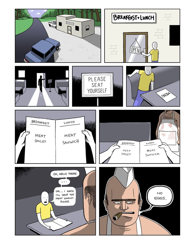 Car drives up to what looks like a diner or restaurant.

Person walks up to door and we see that name of the restaurant is “Breakfast & Lunch”.

Person walks in.

Sign reads, “Please seat yourself”.

Person sits down at a booth and sees a menu on table.

Person opens menu to read two meal options. Under a Breakfast heading there is “Meat Omlet” and under a Lunch heading there is “Meat Sanwich”.

The person lowers menu to see a large man wearing nothing but a greasy apron standing in the shadows.

The person says, “Oh, hello there… Um… I guess I’ll have the meat omelet please.”

The large man replies, “No eggs.”