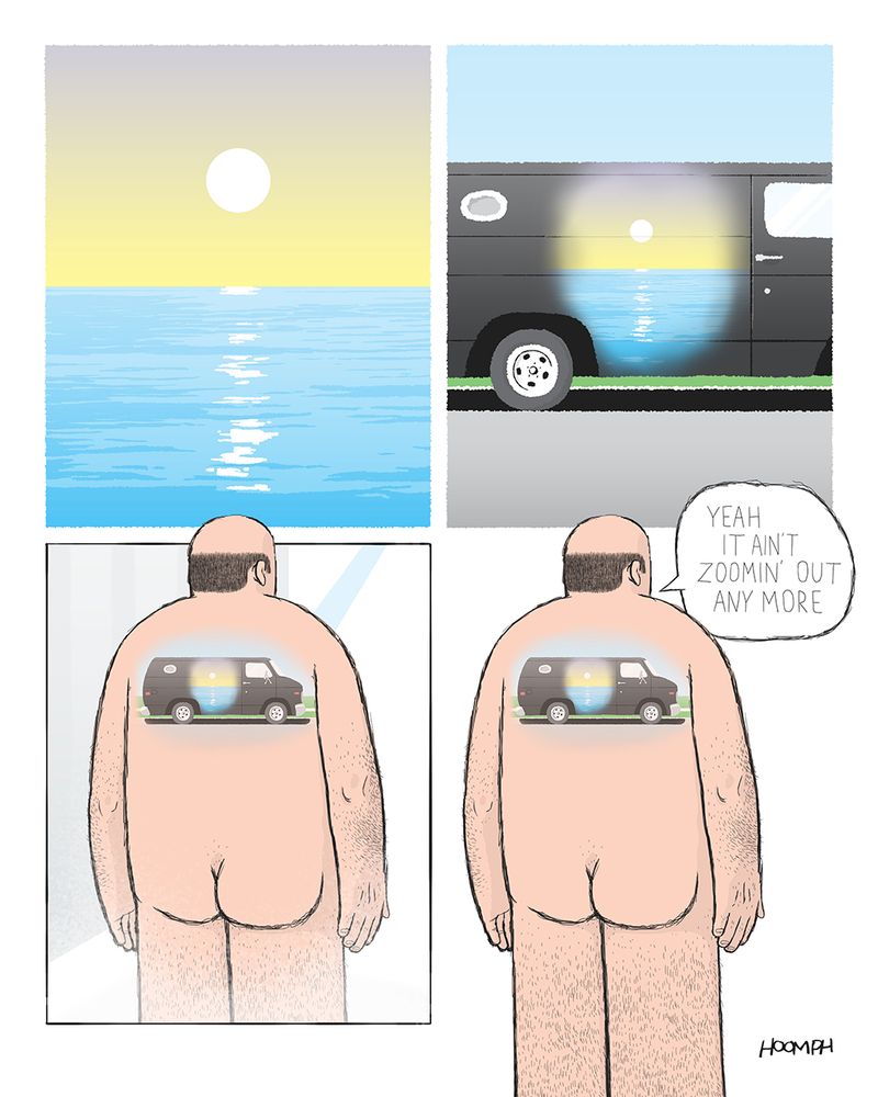 Beautiful scene of a sunset over the ocean.

Zoom out to reveal the sunset is actually a painting on the side of a van.

Zoom out again to reveal the sunset on the van is actually a tattoo on the back of a large, hairy person who is currently taking a shower.

The person is still standing there. They say, “Yeah it ain’t zoomin' out any more”