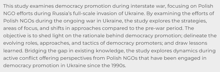 This study examines democracy promotion during interstate war, focusing on Polish NGO efforts during Russia’s full-scale invasion of Ukraine. By examining the efforts of Polish NGOs during the ongoing war in Ukraine, the study explores the strategies, areas of focus, and shifts in approaches compared to the pre-war period. The objective is to shed light on the rationale behind democracy promotion; delineate the evolving roles, approaches, and tactics of democracy promoters; and draw lessons learned. Bridging the gap in existing knowledge, the study explores dynamics during active conflict offering perspectives from Polish NGOs that have been engaged in democracy promotion in Ukraine since the 1990s.