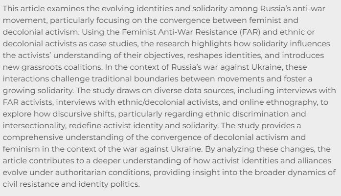 This article examines the evolving identities and solidarity among Russia’s anti-war movement, particularly focusing on the convergence between feminist and decolonial activism. Using the Feminist Anti-War Resistance (FAR) and ethnic or decolonial activists as case studies, the research highlights how solidarity influences the activists’ understanding of their objectives, reshapes identities, and introduces new grassroots coalitions. In the context of Russia’s war against Ukraine, these interactions challenge traditional boundaries between movements and foster a growing solidarity. The study draws on diverse data sources, including interviews with FAR activists, interviews with ethnic/decolonial activists, and online ethnography, to explore how discursive shifts, particularly regarding ethnic discrimination and intersectionality, redefine activist identity and solidarity. The study provides a comprehensive understanding of the convergence of decolonial activism and feminism in the context of the war against Ukraine. By analyzing these changes, the article contributes to a deeper understanding of how activist identities and alliances evolve under authoritarian conditions, providing insight into the broader dynamics of civil resistance and identity politics.