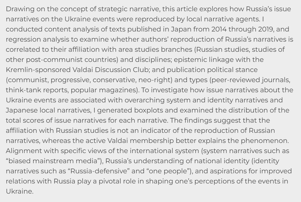 Drawing on the concept of strategic narrative, this article explores how Russia’s issue narratives on the Ukraine events were reproduced by local narrative agents. I conducted content analysis of texts published in Japan from 2014 through 2019, and regression analysis to examine whether authors’ reproduction of Russia’s narratives is correlated to their affiliation with area studies branches (Russian studies, studies of other post-communist countries) and disciplines; epistemic linkage with the Kremlin-sponsored Valdai Discussion Club; and publication political stance (communist, progressive, conservative, neo-right) and types (peer-reviewed journals, think-tank reports, popular magazines). 