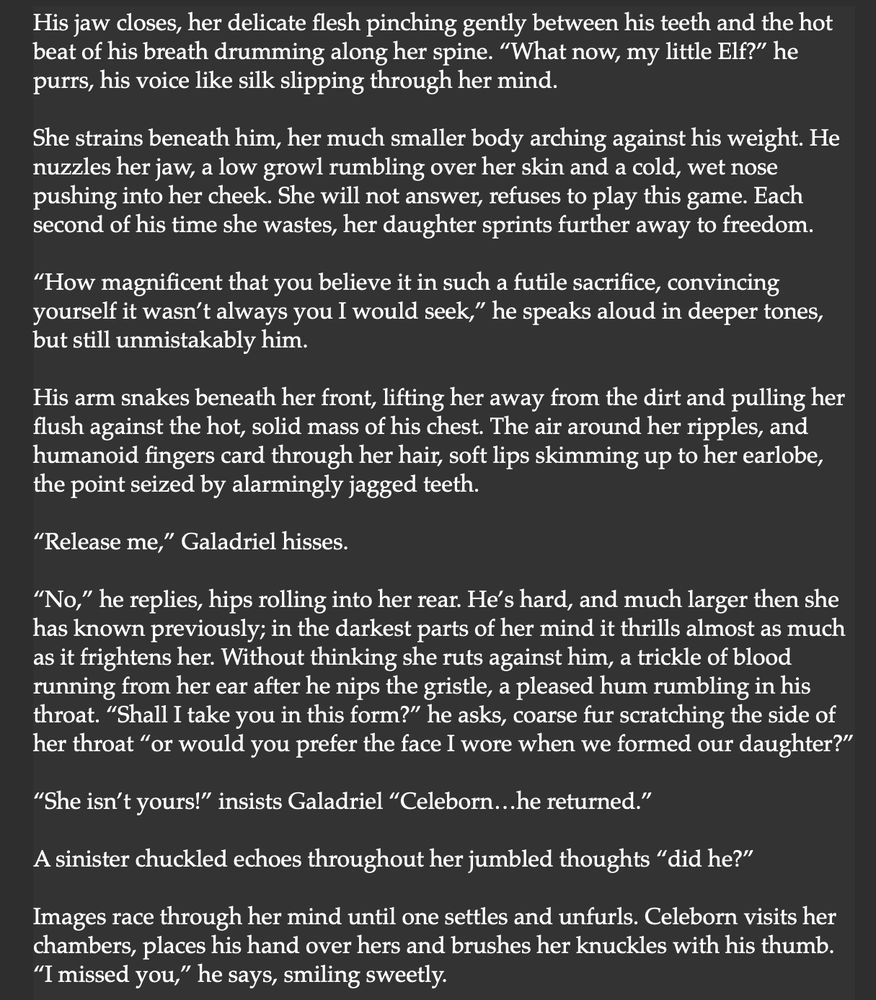 His jaw closes, her delicate flesh pinching gently between his teeth and the hot beat of his breath drumming along her spine. “What now, my little Elf?” he purrs, his voice like silk slipping through her mind.

She strains beneath him, her much smaller body arching against his weight. He nuzzles her jaw, a low growl rumbling over her skin and a cold, wet nose pushing into her cheek. She will not answer, refuses to play this game. Each second of his time she wastes, her daughter sprints further away to freedom.

“How magnificent that you believe it in such a futile sacrifice, convincing yourself it wasn’t always you I would seek,” he speaks aloud in deeper tones, but still unmistakably him.

His arm snakes beneath her front, lifting her away from the dirt and pulling her flush against the hot, solid mass of his chest. The air around her ripples, and humanoid fingers card through her hair, soft lips skimming up to her earlobe, the point seized by alarmingly jagged teeth.

“Release me,” Galadriel hisses.

“No,” he replies, hips rolling into her rear. He’s hard, and much larger then she has known previously; in the darkest parts of her mind it thrills almost as much as it frightens her. Without thinking she ruts against him, a trickle of blood running from her ear after he nips the gristle, a pleased hum rumbling in his throat. “Shall I take you in this form?” he asks, coarse fur scratching the side of her throat “or would you prefer the face I wore when we formed our daughter?”

“She isn’t yours!” insists Galadriel “Celeborn…he returned.”

A sinister chuckled echoes throughout her jumbled thoughts “did he?”

Images race through her mind until one settles and unfurls. Celeborn visits her chambers, places his hand over hers and brushes her knuckles with his thumb. “I missed you,” he says, smiling sweetly.