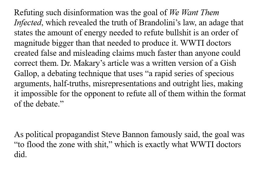 Refuting such disinformation was the goal of We Want Them Infected, which revealed the truth of Brandolini's law, an adage that states the amount of energy needed to refute bullshit is an order of magnitude bigger than that needed to produce it. WWTI doctors created false and misleading claims much faster than anyone could correct them. Dr. Makary's article was a written version of a Gish Gallop, a debating technique that uses "a rapid series of specious arguments, half-truths, misrepresentations and outright lies, making it impossible for the opponent to refute all of them within the format of the debate."
As political propagandist Steve Bannon famously said, the goal was
"to flood the zone with shit," which is exactly what WWTI doctors did.