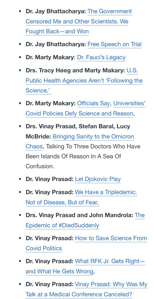• Dr. Jay Bhattacharya: The Government Censored Me and Other Scientists. We Fought Back-and Won
• Dr. Jay Bhattacharya: Free Speech on Trial
• Dr. Marty Makary: Dr. Fauci's Legacy
• Drs. Tracy Hoeg and Marty Makary: U.S.
Public Health Agencies Aren't 'Following the Science,'
• Dr. Marty Makary: Officials Say, Universities' Covid Policies Defy Science and Reason,
• Drs. Vinay Prasad, Stefan Baral, Lucy McBride: Bringing Sanity to the Omicron Chaos, Talking To Three Doctors Who Have Been Islands Of Reason In A Sea Of Confusion.
• Dr. Vinay Prasad: Let Djokovic Play
• Dr. Vinay Prasad: We Have a Tripledemic.
Not of Disease, But of Fear,
• Drs. Vinay Prasad and John Mandrola: The Epidemic of #DiedSuddenly
• Dr. Vinay Prasad: How to Save Science From
Covid Politics
• Dr. Vinay Prasad: What RFK Jr. Gets Right— and What He Gets Wrong,
• Dr. Vinay Prasad: Vinay Prasad: Why Was My Talk at a Medical Conference Canceled?