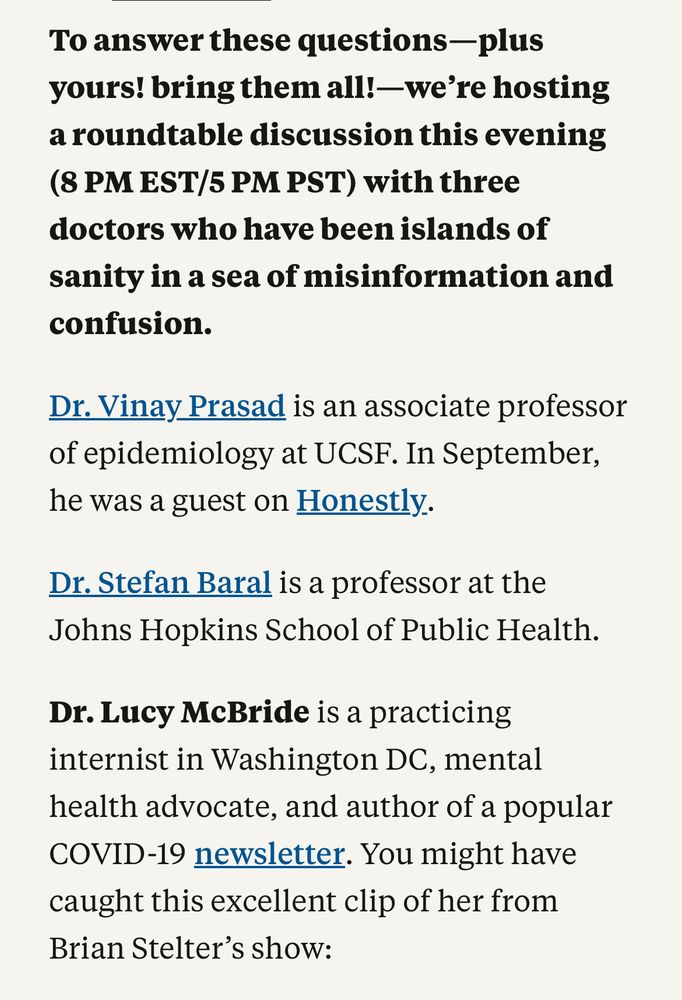 To answer these questions- plus yours! bring them all! —we're hosting a roundtable discussion this evening (8 PM EST/5 PM PST) with three doctors who have been islands of sanity in a sea of misinformation and confusion.
Dr. Vinay Prasad is an associate professor of epidemiology at UCSF. In September, he was a guest on Honestly.
Dr. Stefan Baral is a professor at the Johns Hopkins School of Public Health.
Dr. Lucy McBride is a practicing internist in Washington DC, mental health advocate, and author of a popular COVID-19 newsletter. You might have caught this excellent clip of her from Brian Stelter's show: