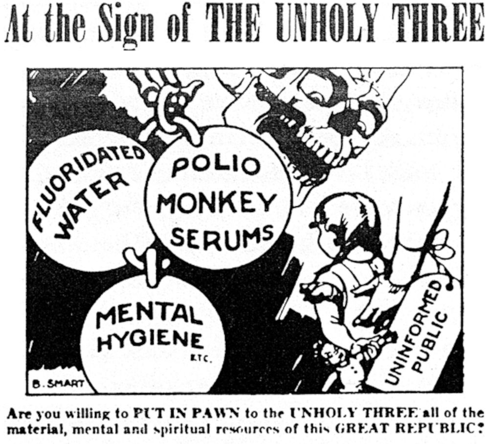 Cartoon

At the Sign of THE UNHOLY THRME
ELUORIDATED
POLIO
MONKEY SERUMS
MENTAL HYGIENE
KTC.
UNINFORMED
PUBLIC
B. SMART
Are you willing to PL'T IN PAWN to the UNHOLY THRE.F. all of the material, mental and spiritual resources of this GREAT REPUBLIC: