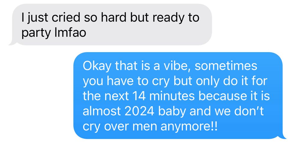 Screenshot of text message convo. White bubble reads “I just cried so hard but ready to party lmfao” and the blue bubble reads “okay that is a vibe, sometimes you have to cry but only do it for the next 14 minutes because it is almost 2024 baby and we don’t cry over men anymore!!”